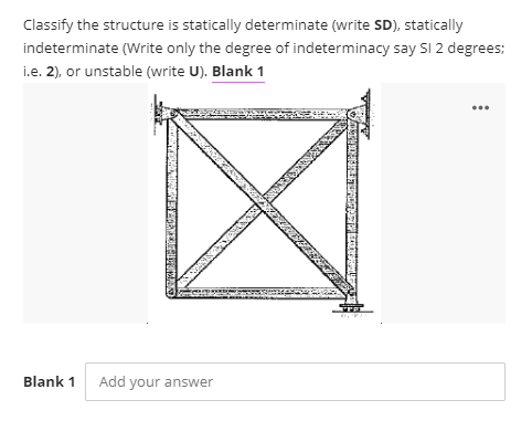 Classify the structure is statically determinate (write SD), statically
indeterminate (Write only the degree of indeterminacy say SI 2 degrees;
i.e. 2), or unstable (write U). Blank 1
...
Blank 1
Add your answer

