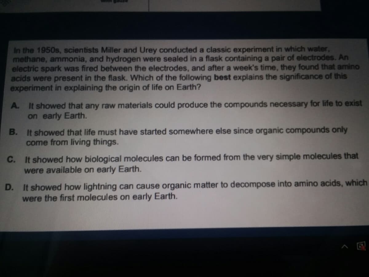 In the 1950s, scientists Miller and Urey conducted a classic experiment in which water,
methane, ammonia, and hydrogen were sealed in a flask containing a pair of electrodes. An
electric spark was fired between the electrodes, and after a week's time, they found that amino
acids were present in the flask. Which of the following best explains the significance of this
experiment in explaining the origin of life on Earth?
A. It showed that any raw materials could produce the compounds necessary for life to exist
on early Earth.
B. It showed that life must have started somewhere else since organic compounds only
come from living thin
C. It showed how biological molecules can be formed from the very simple molecules that
were available on early Earth.
D. It showed how lightning can cause organic matter to decompose into amino acids, which
were the first molecules on early Earth.
