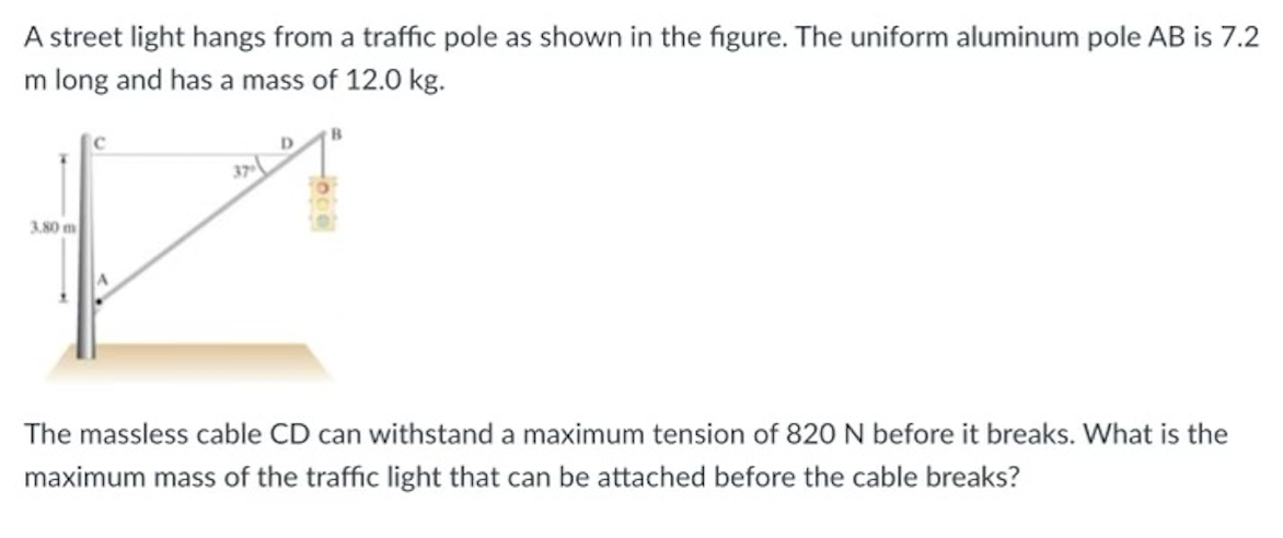 A street light hangs from a traffic pole as shown in the figure. The uniform aluminum pole AB is 7.2
m long and has a mass of 12.0 kg.
3.80 m
37
D
B
The massless cable CD can withstand a maximum tension of 820 N before it breaks. What is the
maximum mass of the traffic light that can be attached before the cable breaks?