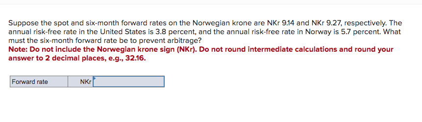 Suppose the spot and six-month forward rates on the Norwegian krone are NKr 9.14 and NKr 9.27, respectively. The
annual risk-free rate in the United States is 3.8 percent, and the annual risk-free rate in Norway is 5.7 percent. What
must the six-month forward rate be to prevent arbitrage?
Note: Do not include the Norwegian krone sign (NKr). Do not round intermediate calculations and round your
answer to 2 decimal places, e.g., 32.16.
Forward rate
NKr