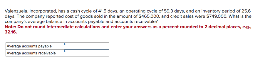 Valenzuela, Incorporated, has a cash cycle of 41.5 days, an operating cycle of 59.3 days, and an inventory period of 25.6
days. The company reported cost of goods sold in the amount of $465,000, and credit sales were $749,000. What is the
company's average balance in accounts payable and accounts receivable?
Note: Do not round intermediate calculations and enter your answers as a percent rounded to 2 decimal places, e.g.,
32.16.
Average accounts payable
Average accounts receivable