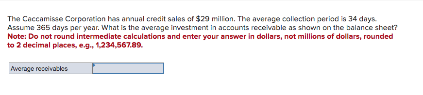 The Caccamisse Corporation has annual credit sales of $29 million. The average collection period is 34 days.
Assume 365 days per year. What is the average investment in accounts receivable as shown on the balance sheet?
Note: Do not round intermediate calculations and enter your answer in dollars, not millions of dollars, rounded
to 2 decimal places, e.g., 1,234,567.89.
Average receivables