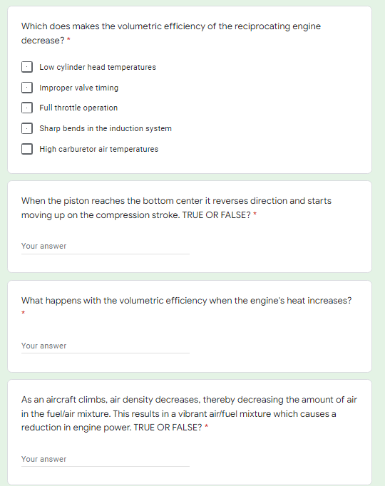 Which does makes the volumetric efficiency of the reciprocating engine
decrease? *
Low cylinder head temperatures
Improper valve timing
Full throttle operation
Sharp bends in the induction system
High carburetor air temperatures
When the piston reaches the bottom center it reverses direction and starts
moving up on the compression stroke. TRUE OR FALSE? *
Your answer
What happens with the volumetric efficiency when the engine's heat increases?
Your answer
As an aircraft climbs, air density decreases, thereby decreasing the amount of air
in the fuel/air mixture. This results in a vibrant air/fuel mixture which causes a
reduction in engine power. TRUE OR FALSE? *
Your answer

