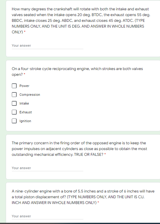 How many degrees the crankshaft will rotate with both the intake and exhaust
valves seated when the intake opens 20 deg. BTDC, the exhaust opens 55 deg.
BBDC, intake closes 25 deg. ABDC, and exhaust closes 45 deg. ATDC. (TYPE
NUMBERS ONLY, AND THE UNIT IS DEG. AND ANSWER IN WHOLE NUMBERS
ONLY) *
Your answer
On a four-stroke cycle reciprocating engine, which strokes are both valves
open? *
Power
Compression
Intake
Exhaust
Ignition
The primary concern in the firing order of the opposed engine is to keep the
power impulses on adjacent cylinders as close as possible to obtain the most
outstanding mechanical efficiency. TRUE OR FALSE? *
Your answer
A nine-cylinder engine with a bore of 5.5 inches and a stroke of 6 inches will have
a total piston displacement of? (TYPE NUMBERS ONLY, AND THE UNIT IS CU.
INCH AND ANSWER IN WHOLE NUMBERS ONLY) *
Your answer
