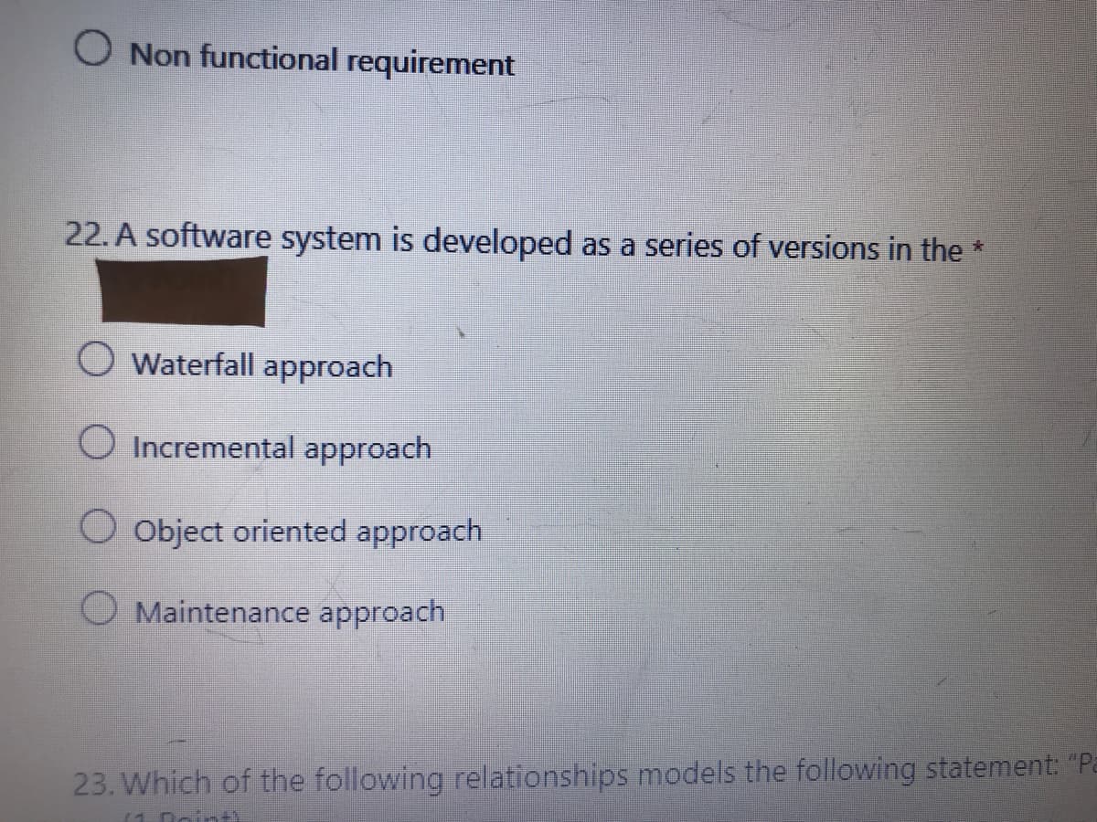 O Non functional requirement
22. A software system is developed as a series of versions in the *
Waterfall approach
O Incremental approach
O Object oriented approach
O Maintenance approach
23. Which of the following relationships models the following statement: "Pa
(1. Doint
