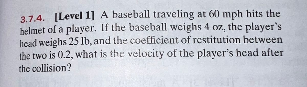 3.7.4. [Level 1] A baseball traveling at 60 mph hits the
helmet of a player. If the baseball weighs 4 oz, the player's
head weighs 25 lb, and the coefficient of restitution between
the two is 0.2, what is the velocity of the player's head after
the collision?
