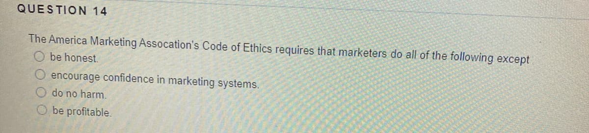 QUESTION 14
The America Marketing Assocation's Code of Ethics requires that marketers do all of the following except
be honest.
encourage confidence in marketing systems.
do no harm.
be profitable.
