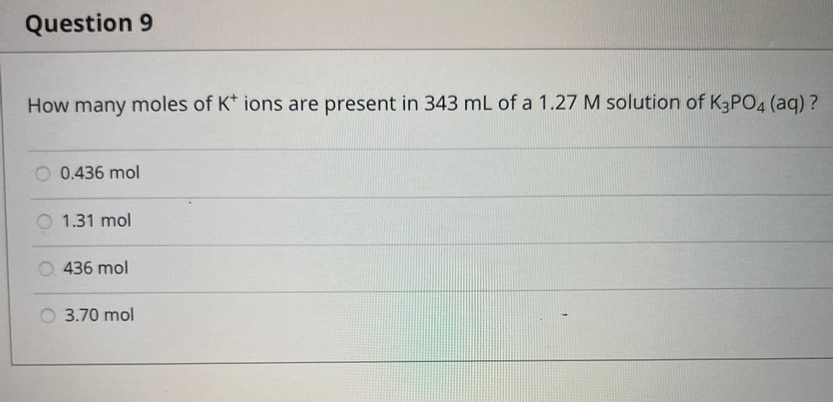 Question 9
How many moles of K+ ions are present in 343 mL of a 1.27 M solution of K3PO4 (aq)?
0.436 mol
1.31 mol
436 mol
3.70 mol