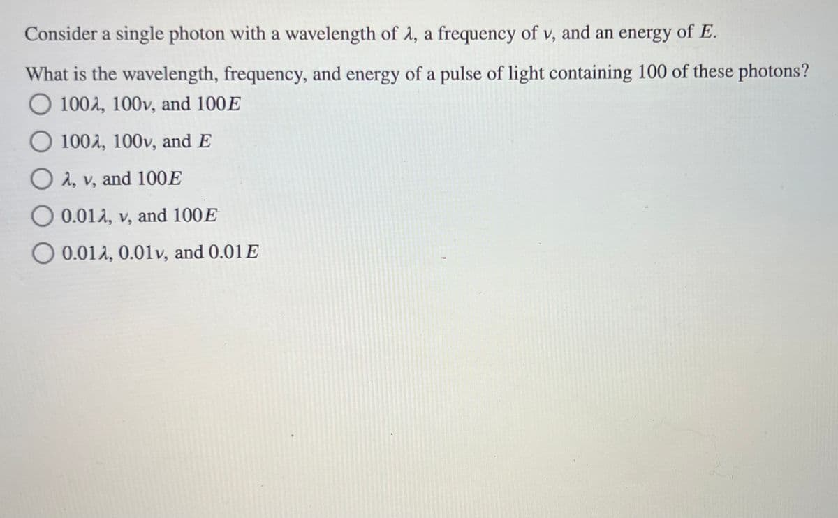 Consider a single photon with a wavelength of A, a frequency of v, and an energy of E.
What is the wavelength, frequency, and energy of a pulse of light containing 100 of these photons?
O 100A, 100v, and 100E
O 100, 100v, and E
O A, v, and 100E
O 0.012, v, and 100E
0.012, 0.01v, and 0.01E