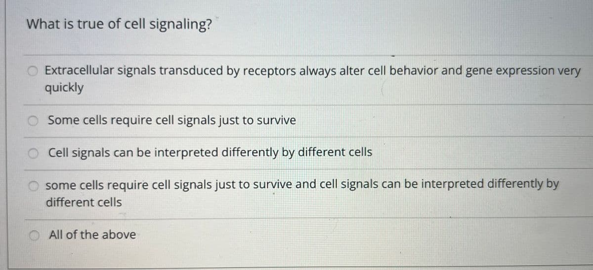 What is true of cell signaling?
Extracellular signals transduced by receptors always alter cell behavior and gene expression very
quickly
Some cells require cell signals just to survive
Cell signals can be interpreted differently by different cells
some cells require cell signals just to survive and cell signals can be interpreted differently by
different cells
All of the above