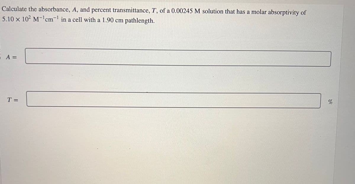 Calculate the absorbance, A, and percent transmittance, T, of a 0.00245 M solution that has a molar absorptivity of
5.10 x 102 M-¹cm¹ in a cell with a 1.90 cm pathlength.
5 A =
T =
%