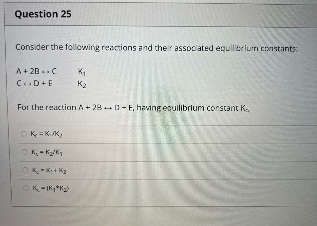 Question 25
Consider the following reactions and their associated equilibrium constants:
A + 2B - C
C D+E
O Kc = K₁/K₂
For the reaction A + 2B → D + E, having equilibrium constant Ko
O Kc = K₂/K₁
O Kc = K₁+ K₂
K₁
O Kc = (K₁ *K₂)
K2