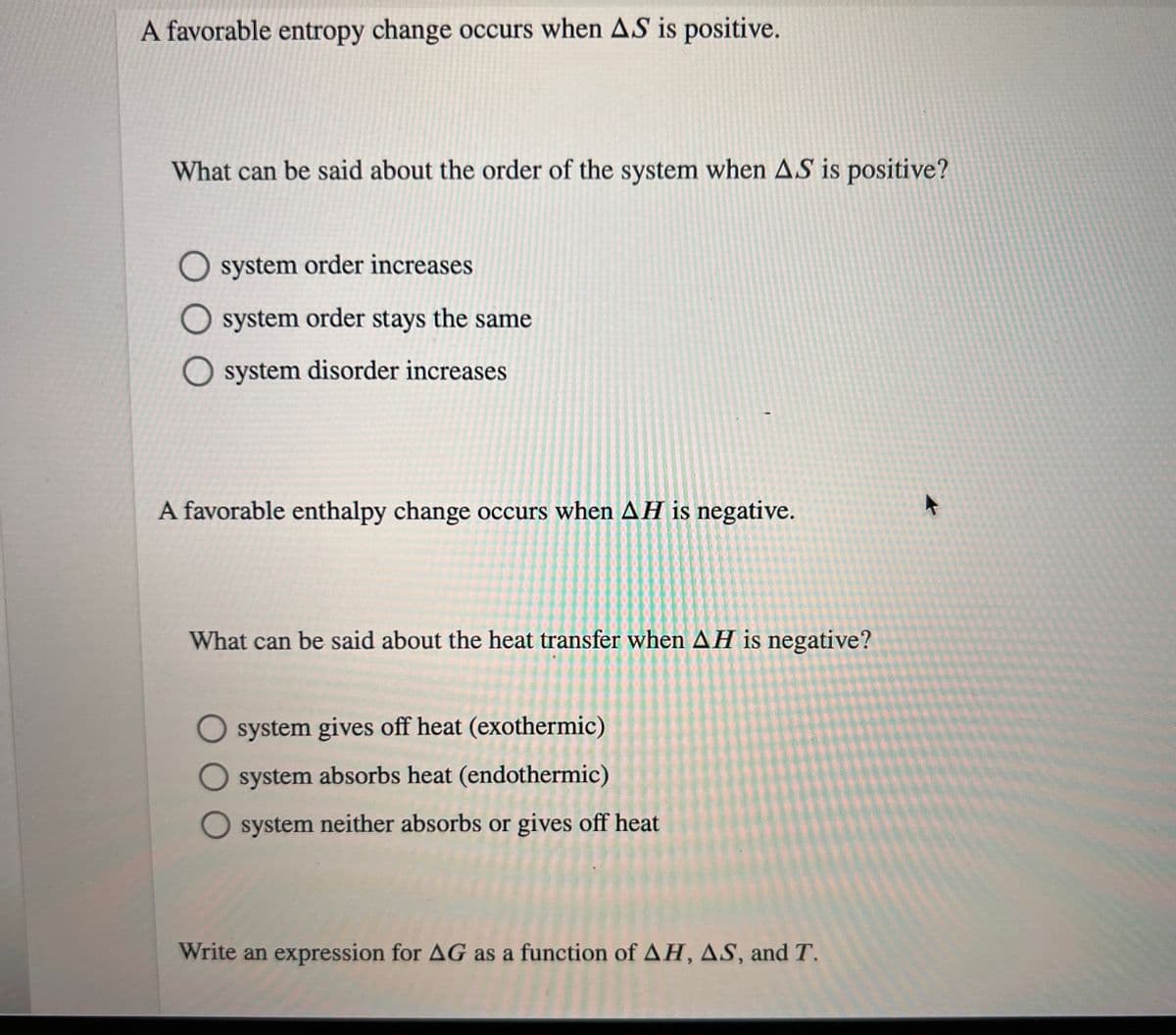 A favorable entropy change occurs when AS is positive.
What can be said about the order of the system when AS is positive?
O system order increases
system order stays the same
system disorder increases
A favorable enthalpy change occurs when AH is negative.
What can be said about the heat transfer when AH is negative?
system gives off heat (exothermic)
O system absorbs heat (endothermic)
O system neither absorbs or gives off heat
Write an expression for AG as a function of AH, AS, and T.