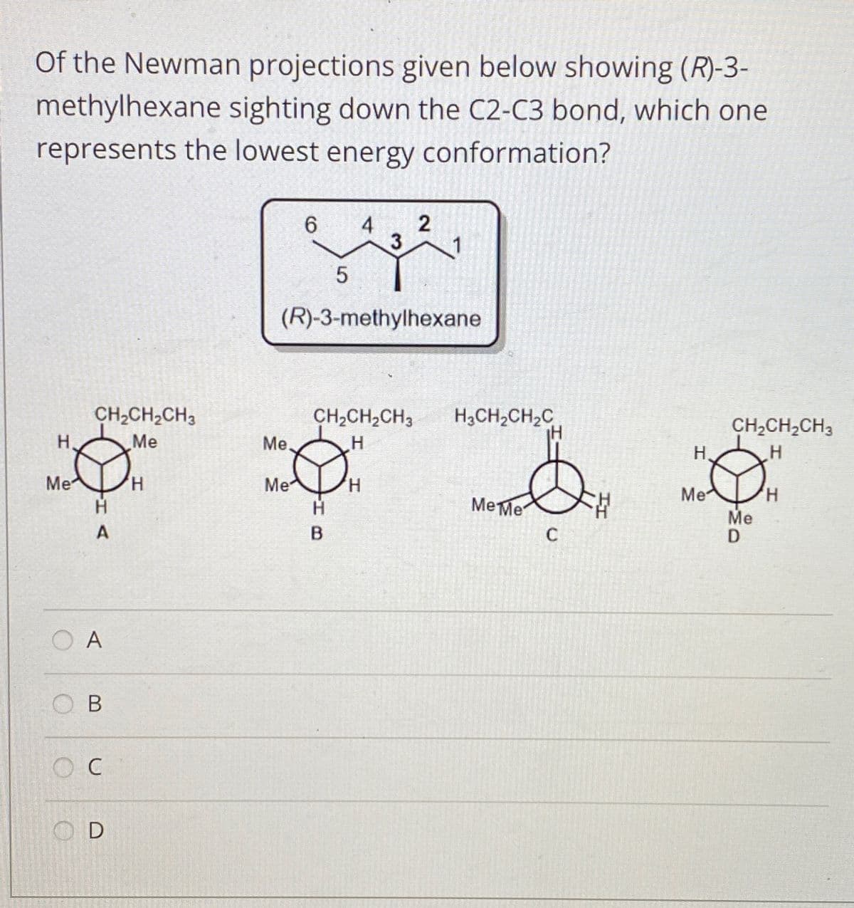 Of the Newman projections given below showing (R)-3-
methylhexane sighting down the C2-C3 bond, which one
represents the lowest energy conformation?
4
3
6.
1
(R)-3-methylhexane
CH,CH2CH3
Me
CH,CH,CH3
H,CH2CH,C
CH2CH,CH3
H,
Me.
H.
Me
Me
H,
Me
Me
D
H,
Me Me
A
O A
O B
O C
O D
2.
LO
