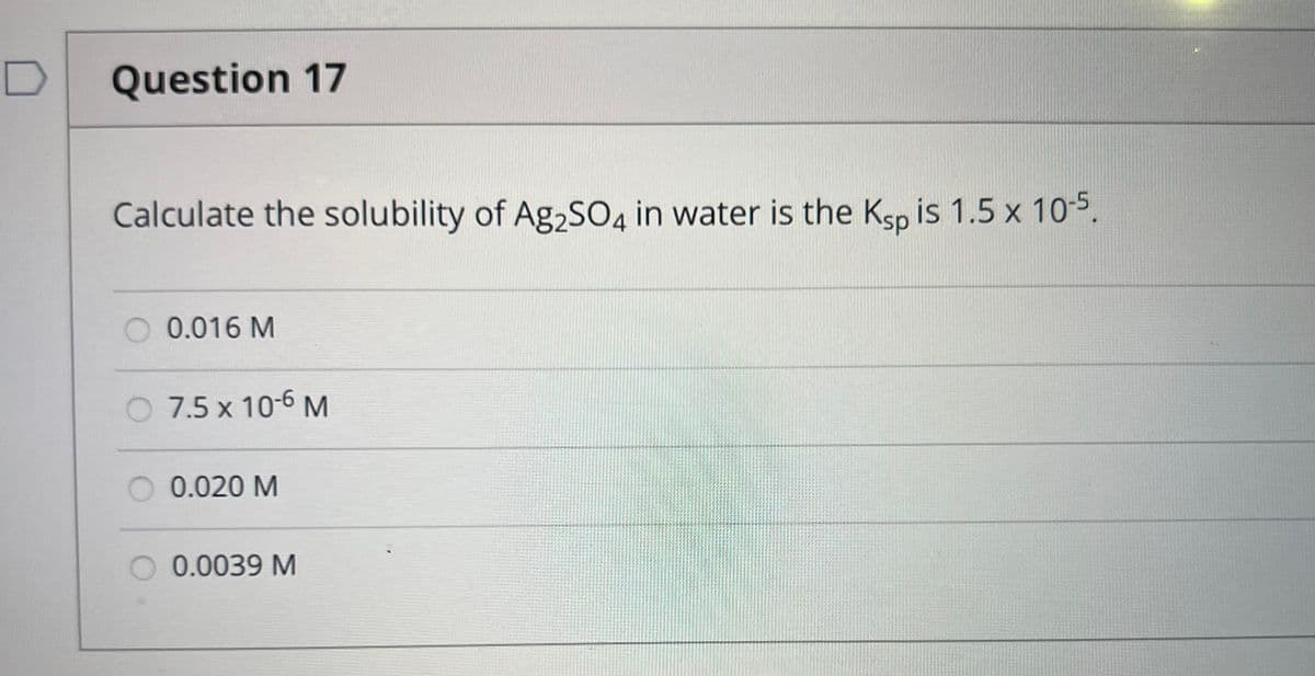 D
Question 17
Calculate the solubility of Ag2SO4 in water is the Ksp is 1.5 x 10-5.
0.016 M
O 7.5 x 10-6 M
0.020 M
0.0039 M