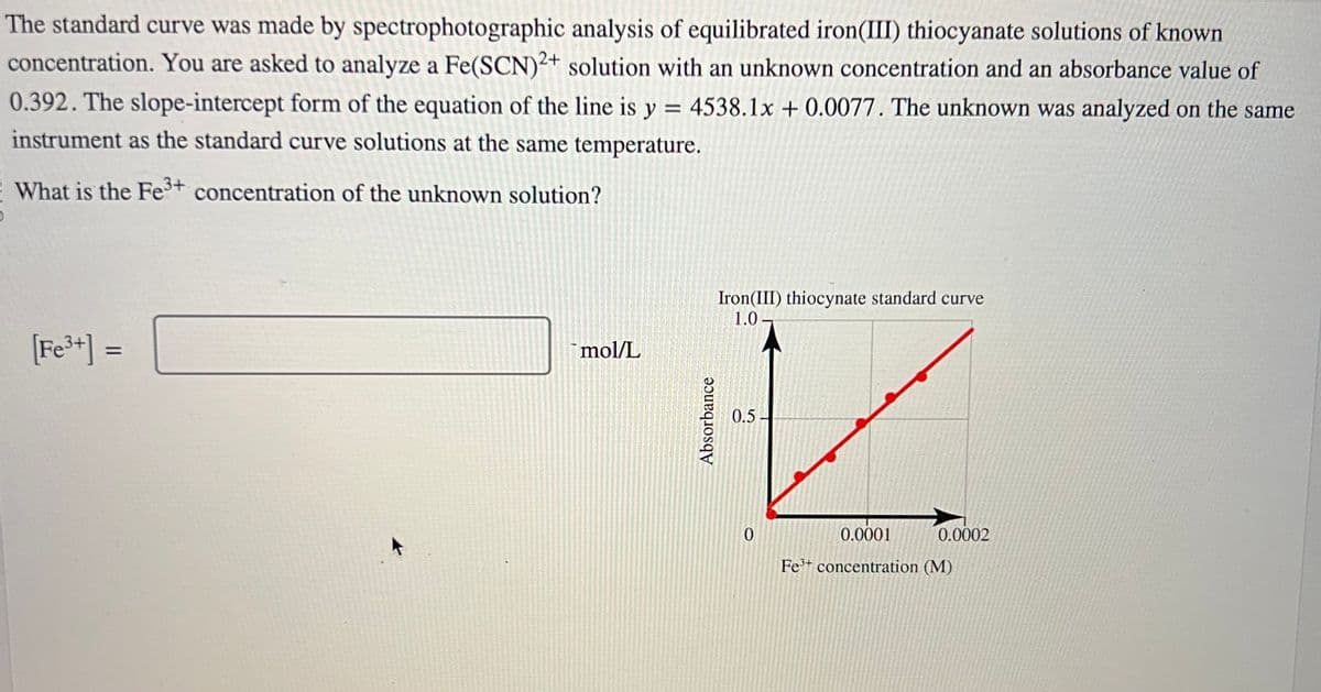 The standard curve was made by spectrophotographic analysis of equilibrated iron(III) thiocyanate solutions of known
concentration. You are asked to analyze a Fe(SCN)2+ solution with an unknown concentration and an absorbance value of
0.392. The slope-intercept form of the equation of the line is y = 4538.1x +0.0077. The unknown was analyzed on the same
instrument as the standard curve solutions at the same temperature.
What is the Fe³+ concentration of the unknown solution?
[Fe³+] =
mol/L
Absorbance
Iron(III) thiocynate standard curve
1.0
V
0.5
0.0001
Fe³+ concentration (M)
0
0.0002