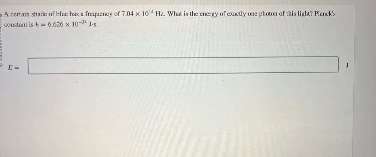 A certain shade of blue has a frequency of 7.04 x 10¹4 Hz. What is the energy of exactly one photon of this light? Planck's
constant is h 6.626 x 10-34 J.s.
=
E =
J