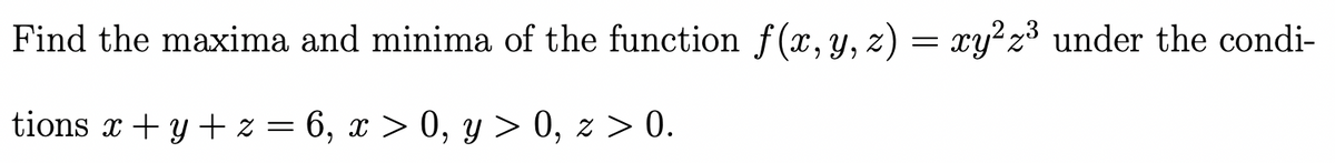 Find the maxima and minima of the function f(x, y, z) = xy² z³ under the condi-
tions x + y + z = 6, x > 0, y > 0, z > 0.