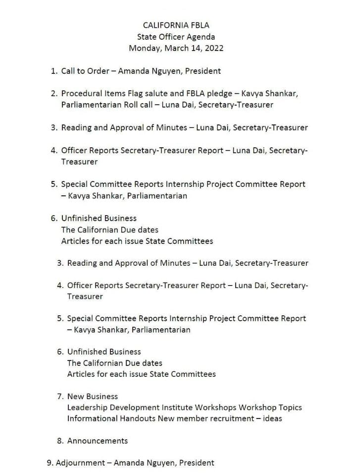 CALIFORNIA FBLA
State Officer Agenda
Monday, March 14, 2022
1. Call to Order - Amanda Nguyen, President
2. Procedural Items Flag salute and FBLA pledge - Kavya Shankar,
Parliamentarian Roll call - Luna Dai, Secretary-Treasurer
3. Reading and Approval of Minutes – Luna Dai, Secretary-Treasurer
4. Officer Reports Secretary-Treasurer Report - Luna Dai, Secretary-
Treasurer
5. Special Committee Reports Internship Project Committee Report
- Kavya Shankar, Parliamentarian
6. Unfinished Business
The Californian Due dates
Articles for each issue State Committees
3. Reading and Approval of Minutes - Luna Dai, Secretary-Treasurer
4. Officer Reports Secretary-Treasurer Report - Luna Dai, Secretary-
Treasurer
5. Special Committee Reports Internship Project Committee Report
- Kavya Shankar, Parliamentarian
6. Unfinished Business
The Californian Due dates
Articles for each issue State Committees
7. New Business
Leadership Development Institute Workshops Workshop Topics
Informational Handouts New member recruitment - ideas
8. Announcements
9. Adjournment - Amanda Nguyen, President
