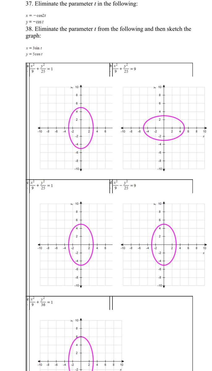 37. Eliminate the parameter t in the following:
x = - cos2t
y = -cos t
38. Eliminate the parameter t from the following and then sketch the
graph:
x = 3sin :
y = Scost
1
25
= 9
9
> 10
4
10-
6
6
4
2
2
-10
-8
-6
-4
-2
-10
-8
-6
-4
-2
10
-2
-2
-4
-4
-6
-6
-8
-8
-10
-10
= 9
10 4
10
6
4
2
2
-10
-8
-6
-4
-2
4
6
-10
-8
-6
-4
-2
4
6
10
-2
-2
4
-4
-6
-6
-8
-8
-10-
-10-
= 1
36
> 10
8
4
2
-10
-8
-6
-4
-2
8
10
-2
