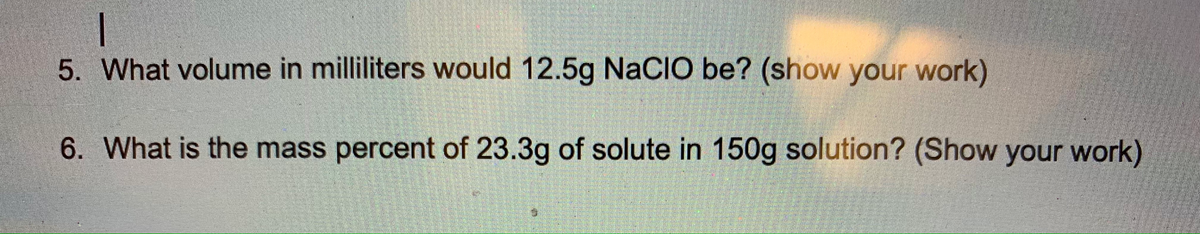 5. What volume in milliliters would 12.5g NaCIÓ be? (show your work)
6. What is the mass percent of 23.3g of solute in 150g solution? (Show your work)
