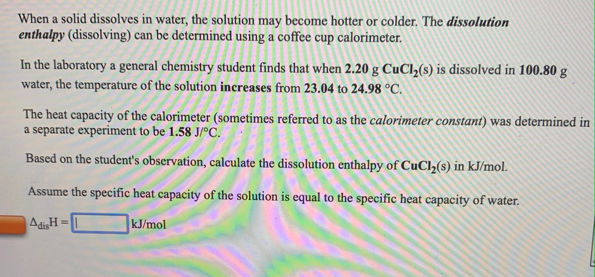 When a solid dissolves in water, the solution may become hotter or colder. The dissolution
enthalpy (dissolving) can be determined using a coffee
cup
calorimeter.
In the laboratory a general chemistry student finds that when 2.20 g CuCl,(s) is dissolved in 100.80 g
water, the temperature of the solution increases from 23.04 to 24.98 °C.
The heat capacity of the calorimeter (sometimes referred to as the calorimeter constant) was determined in
a separate experiment to be 1.58 J/°C.
Based on the student's observation, calculate the dissolution enthalpy of CuCl2(s) in kJ/mol.
Assume the specific heat capacity of the solution is equal to the specific heat capacity of water.
AdisH =
kJ/mol
%3D
