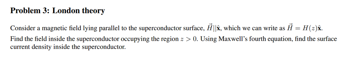 Problem 3: London theory
Consider a magnetic field lying parallel to the superconductor surface, ||Â, which we can write as Ĥ = H (2)Â.
Find the field inside the superconductor occupying the region z > 0. Using Maxwell's fourth equation, find the surface
current density inside the superconductor.
