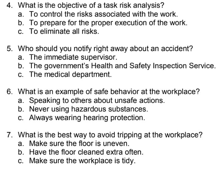 4. What is the objective of a task risk analysis?
a. To control the risks associated with the work.
b. To prepare for the proper execution of the work.
c. To eliminate all risks.
5. Who should you notify right away about an accident?
a. The immediate supervisor.
b. The government's Health and Safety Inspection Service.
c. The medical department.
6. What is an example of safe behavior at the workplace?
a. Speaking to others about unsafe actions.
b. Never using hazardous substances.
c. Always wearing hearing protection.
7. What is the best way to avoid tripping at the workplace?
a. Make sure the floor is uneven.
b. Have the floor cleaned extra often.
c. Make sure the workplace is tidy.
