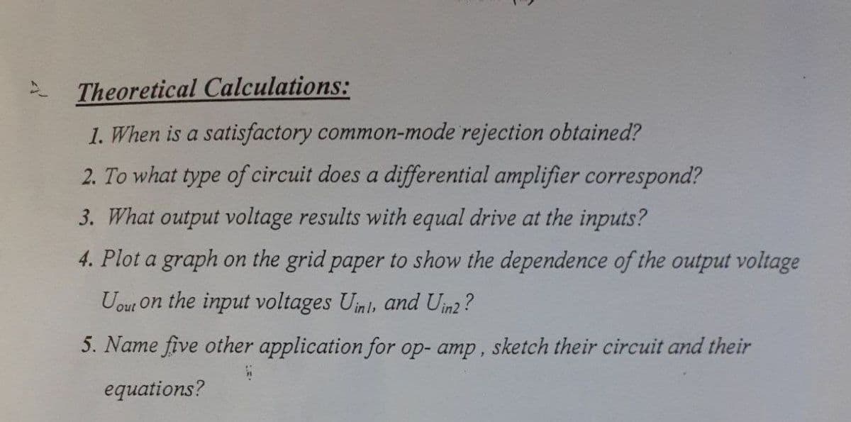 Theoretical Calculations:
1. When is a satisfactory common-mode rejection obtained?
2. To what type of circuit does a differential amplifier correspond?
3. What output voltage results with equal drive at the inputs?
4. Plot a graph on the grid paper to show the dependence of the output voltage
Uour on the input voltages Uinl, and Uin2 ?
5. Name five other application for op- amp, sketch their circuit and their
equations?
