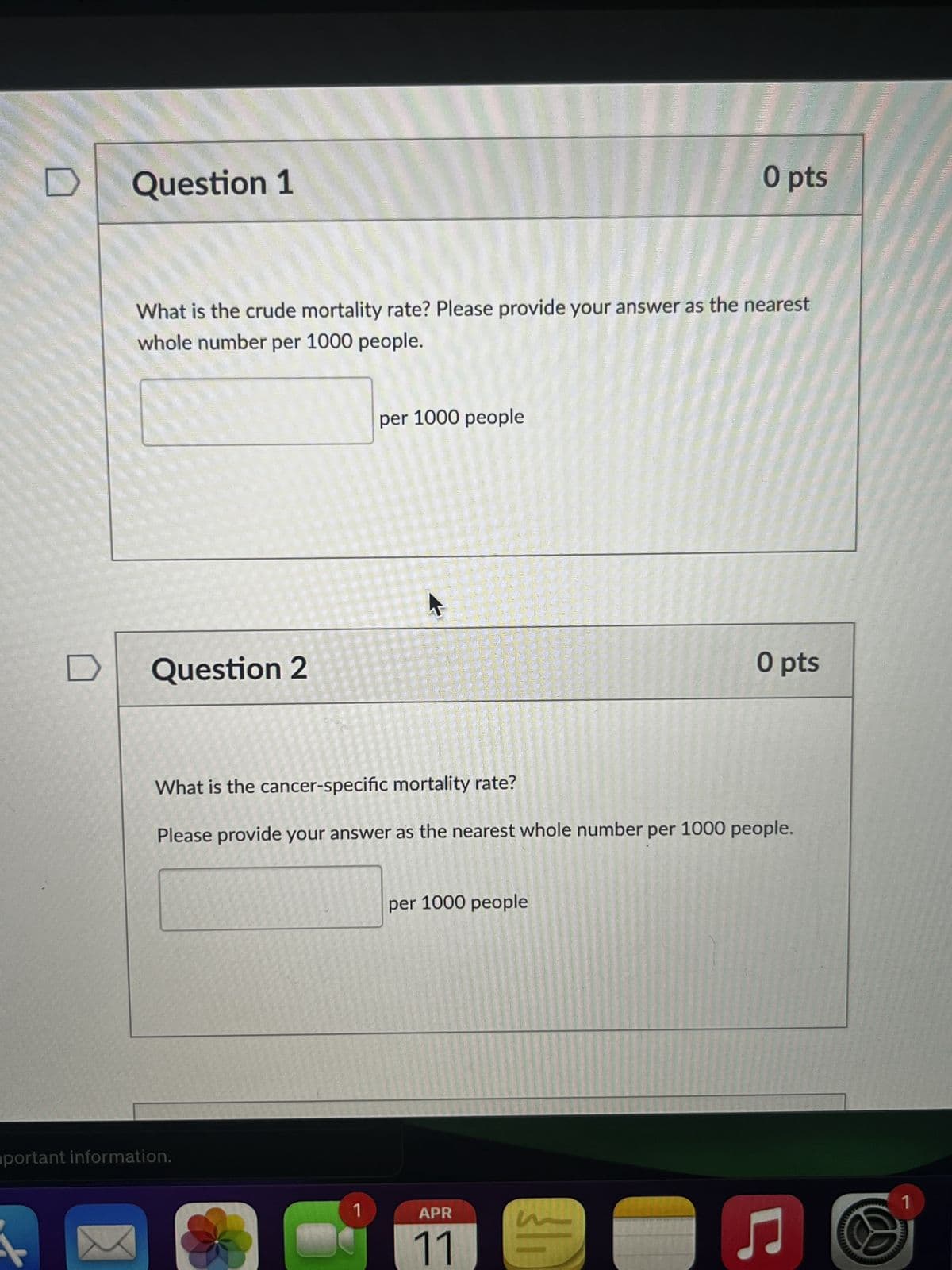 Question 1
O pts
What is the crude mortality rate? Please provide your answer as the nearest
whole number per 1000 people.
Question 2
per 1000 people
A
O pts
What is the cancer-specific mortality rate?
Please provide your answer as the nearest whole number per 1000 people.
portant information.
per 1000 people
1
APR
11
Ը
1