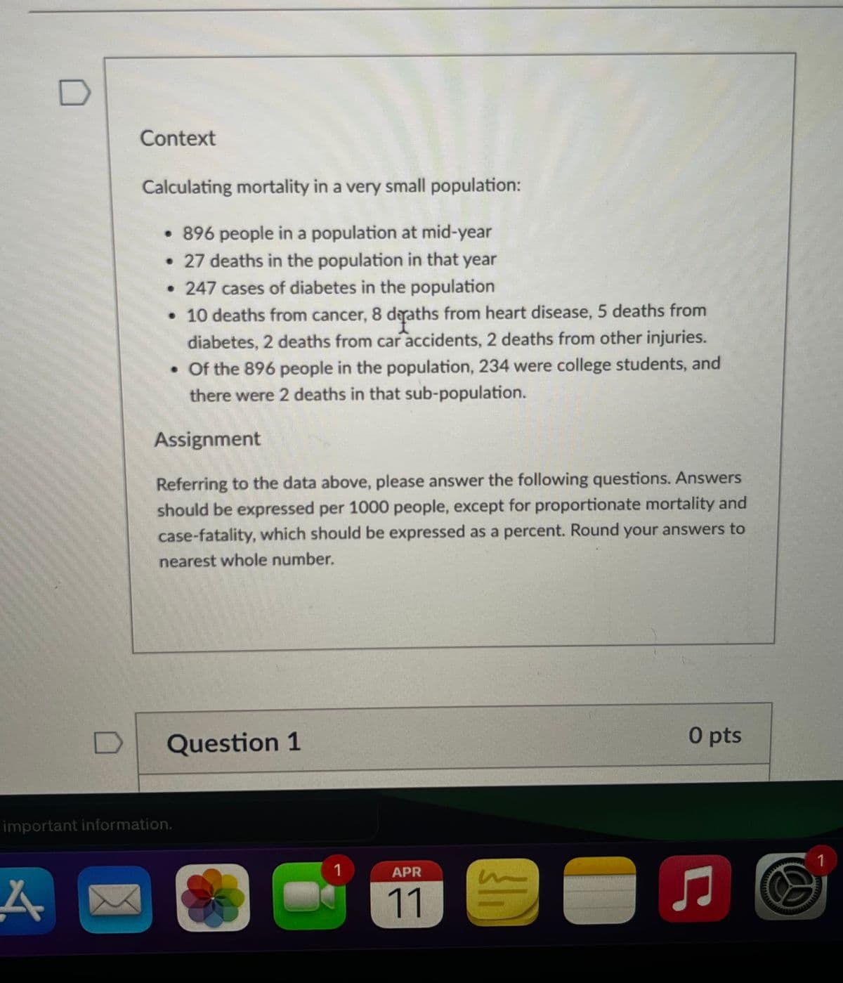 Context
Calculating mortality in a very small population:
⚫ 896 people in a population at mid-year
• 27 deaths in the population in that year
• 247 cases of diabetes in the population
• 10 deaths from cancer, 8 deaths from heart disease, 5 deaths from
diabetes, 2 deaths from car accidents, 2 deaths from other injuries.
⚫ Of the 896 people in the population, 234 were college students, and
there were 2 deaths in that sub-population.
Assignment
Referring to the data above, please answer the following questions. Answers
should be expressed per 1000 people, except for proportionate mortality and
case-fatality, which should be expressed as a percent. Round your answers to
nearest whole number.
D
Question 1
important information.
A
1
APR
11
O pts
Ը
1