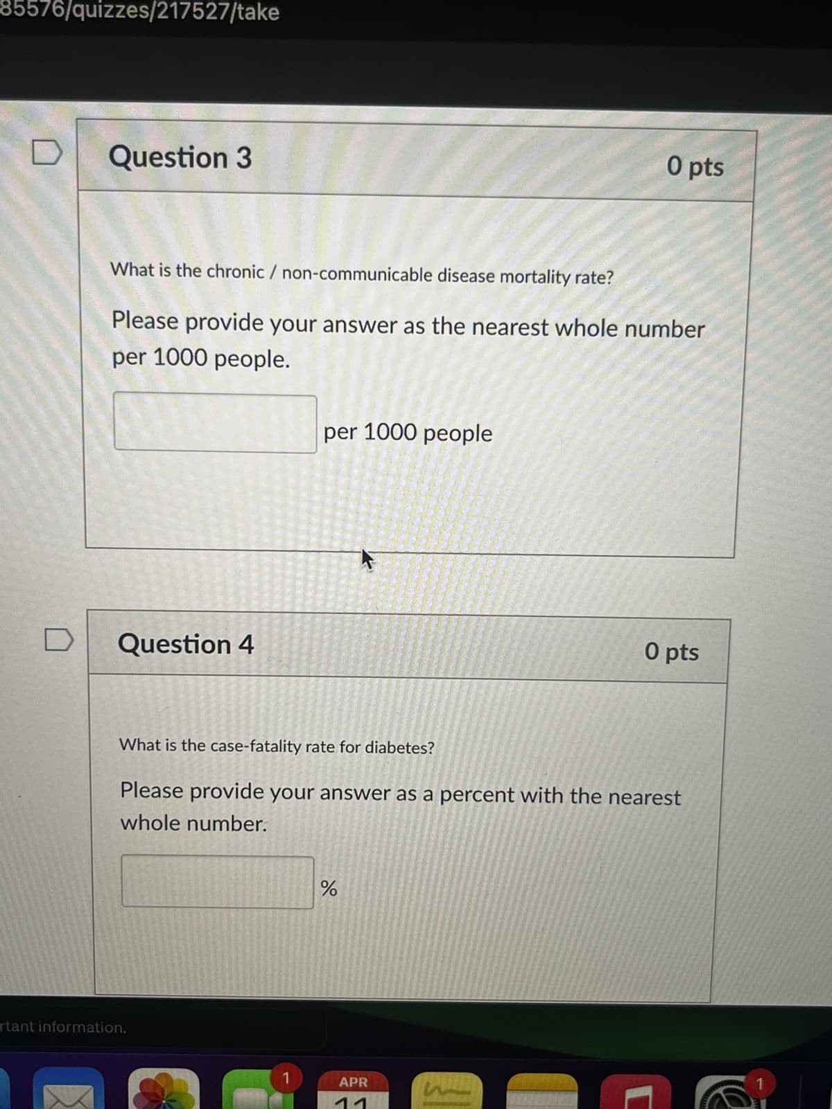 85576/quizzes/217527/take
Question 3
O pts
What is the chronic / non-communicable disease mortality rate?
Please provide your answer as the nearest whole number
per 1000 people.
per 1000 people
Question 4
O pts
What is the case-fatality rate for diabetes?
Please provide your answer as a percent with the nearest
whole number.
rtant information.
୪୧
%
1
APR
1