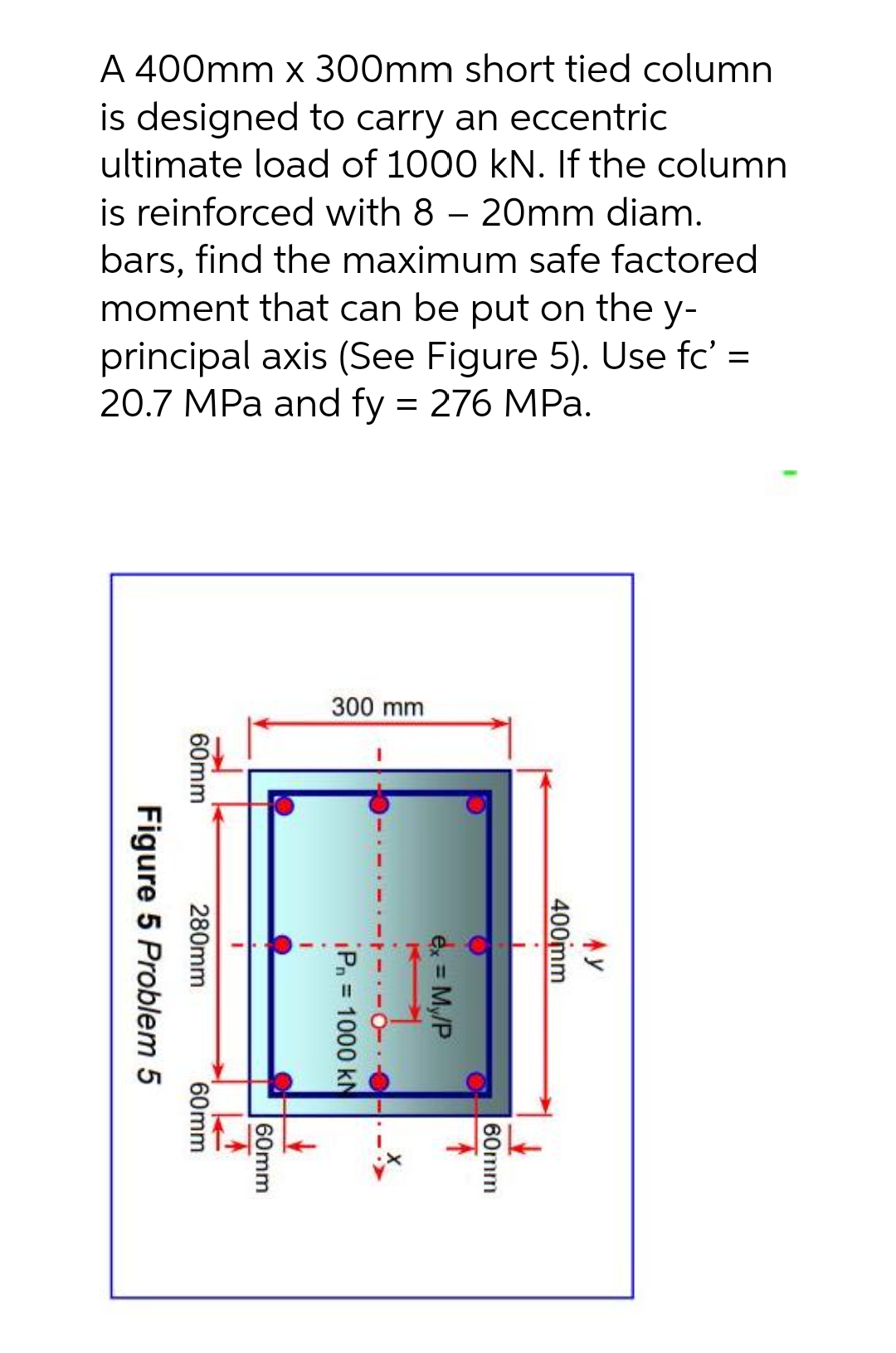 A 400mm x 300mm short tied column
is designed to carry an eccentric
ultimate load of 1000 kN. If the column
is reinforced with 8 - 20mm diam.
bars, find the maximum safe factored
moment that can be put on the y-
principal axis (See Figure 5). Use fc' =
20.7 MPa and fy = 276 MPa.
300 mm
60mm
Figure 5 Problem 5
280mm
I
Pn= 1000 kN
60mm
60mm
ex = My/P
60mm
400mm
Ay