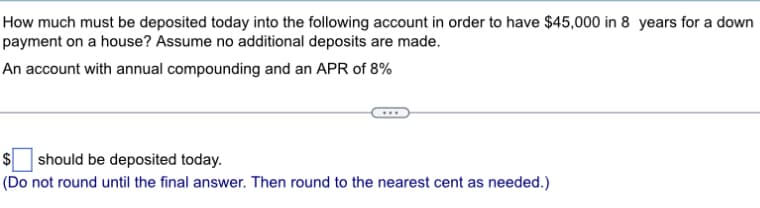 How much must be deposited today into the following account in order to have $45,000 in 8 years for a down
payment on a house? Assume no additional deposits are made.
An account with annual compounding and an APR of 8%
$ should be deposited today.
(Do not round until the final answer. Then round to the nearest cent as needed.)