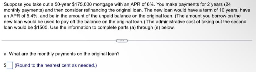 Suppose you take out a 50-year $175,000 mortgage with an APR of 6%. You make payments for 2 years (24
monthly payments) and then consider refinancing the original loan. The new loan would have a term of 10 years, have
an APR of 5.4%, and be in the amount of the unpaid balance on the original loan. (The amount you borrow on the
new loan would be used to pay off the balance on the original loan.) The administrative cost of taking out the second
loan would be $1500. Use the information to complete parts (a) through (e) below.
a. What are the monthly payments on the original loan?
(Round to the nearest cent as needed.)