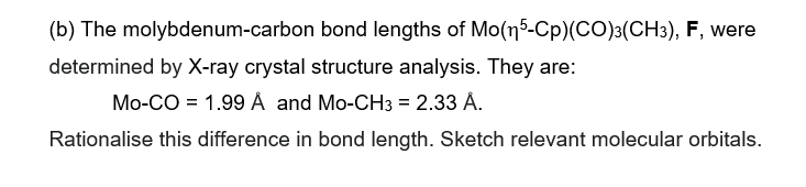 (b) The molybdenum-carbon bond lengths of Mo(n 5-Cp) (CO)3(CH3), F, were
determined by X-ray crystal structure analysis. They are:
Mo-CO 1.99 Å and Mo-CH3 = 2.33 Å.
Rationalise this difference in bond length. Sketch relevant molecular orbitals.