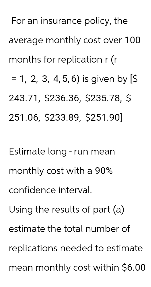 For an insurance policy, the
average monthly cost over 100
months for replication r (r
= 1, 2, 3, 4, 5, 6) is given by [$
243.71, $236.36, $235.78, $
251.06, $233.89, $251.90]
Estimate long-run mean
monthly cost with a 90%
confidence interval.
Using the results of part (a)
estimate the total number of
replications needed to estimate
mean monthly cost within $6.00