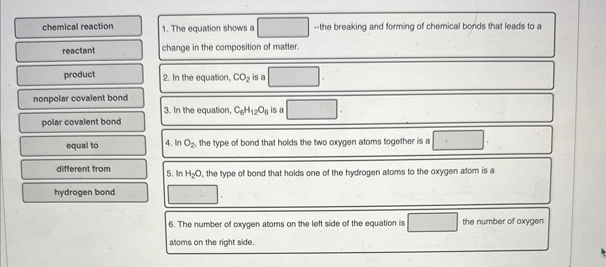 chemical reaction
1. The equation shows a
--the breaking and forming of chemical bonds that leads to a
reactant
product
nonpolar covalent bond
polar covalent bond
equal to
different from
hydrogen bond
change in the composition of matter.
2. In the equation, CO2 is a
3. In the equation, C6H12O6 is a
4. In O2, the type of bond that holds the two oxygen atoms together is a
5. In H2O, the type of bond that holds one of the hydrogen atoms to the oxygen atom is a
6. The number of oxygen atoms on the left side of the equation is
atoms on the right side.
the number of oxygen