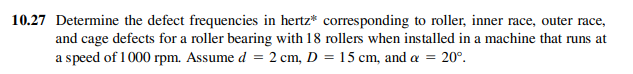 10.27 Determine the defect frequencies in hertz* corresponding to roller, inner race, outer race,
and cage defects for a roller bearing with 18 rollers when installed in a machine that runs at
a speed of 1000 rpm. Assume d = 2 cm, D = 15 cm, and a = 20°.