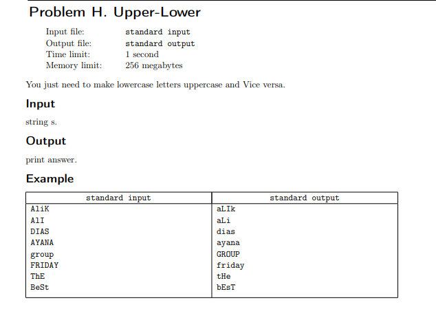 Problem H. Upper-Lower
Input file:
Output file:
Time limit:
standard input
standard output
1 second
Memory limit:
256 megabytes
You just need to make lowercase letters uppercase and Vice versa.
Input
string s.
Output
print answer.
Example
standard input
standard output
Alik
aLIk
All
aLi
DIAS
dias
AYANA
ayana
group
GROUP
FRIDAY
friday
ThE
tHe
BeSt
ÞEST
