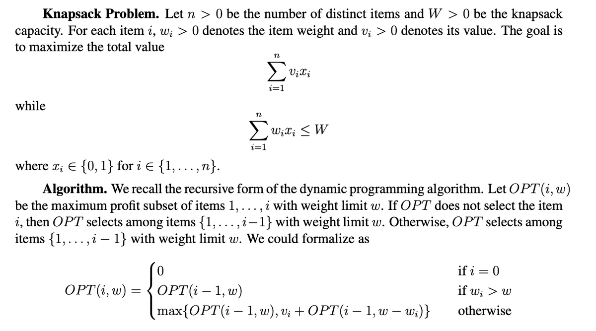 Knapsack Problem. Let n > 0 be the number of distinct items and W > 0 be the knapsack
capacity. For each item i, w; > 0 denotes the item weight and v; > 0 denotes its value. The goal is
to maximize the total value
while
n
OPT(i, w) = OPT(i-1, w)
OPTI
i=1
Vi i
n
Σ wix; ≤ W
i=1
where x₂ = {0, 1} for i € {1, …, n}.
Algorithm. We recall the recursive form of the dynamic programming algorithm. Let OPT (i, w)
be the maximum profit subset of items 1, . ,i with weight limit w. If OPT does not select the item
i, then OPT selects among items {1,. i-1} with weight limit w. Otherwise, OPT selects among
items {1,..., i – 1} with weight limit w. We could formalize as
2..."
max{OPT(i — 1, w), v; + OPT(i — 1, w — w;)}
-
if i = 0
if w; > w
otherwise