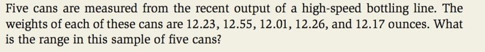 Five cans are measured from the recent output of a high-speed bottling line. The
weights of each of these cans are 12.23, 12.55, 12.01, 12.26, and 12.17 ounces. What
is the range in this sample of five cans?
