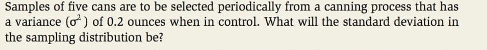 Samples of five cans are to be selected periodically from a canning process that has
a variance (o) of 0.2 ounces when in control. What will the standard deviation in
the sampling distribution be?
