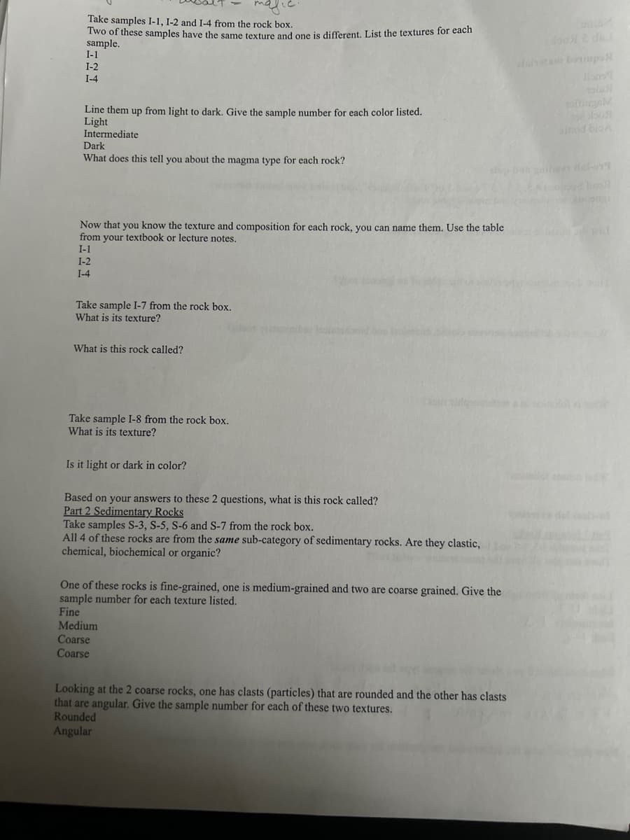 Take samples I-1, 1-2 and I-4 from the rock box.
Two of these samples have the same texture and one is different. List the textures for each
sample.
I-1
I-2
I-4
Line them up from light to dark. Give the sample number for each color listed.
Light
Intermediate
Dark
What does this tell you about the magma type for each rock?
alshotam bompo
tolusi
ourgeM
inod bio A
del-919
Now that you know the texture and composition for each rock, you can name them. Use the table
from your textbook or lecture notes.
I-1
I-2
I-4
Take sample I-7 from the rock box.
What is its texture?
What is this rock called?
Take sample I-8 from the rock box.
What is its texture?
Is it light or dark in color?
Based on your answers to these 2 questions, what is this rock called?
Part 2 Sedimentary Rocks
Take samples S-3, S-5, S-6 and S-7 from the rock box.
All 4 of these rocks are from the same sub-category of sedimentary rocks. Are they clastic,
chemical, biochemical or organic?
One of these rocks is fine-grained, one is medium-grained and two are coarse grained. Give the
sample number for each texture listed.
Fine
Medium
Coarse
Coarse
Looking at the 2 coarse rocks, one has clasts (particles) that are rounded and the other has clasts
that are angular. Give the sample number for each of these two textures.
Rounded
Angular
