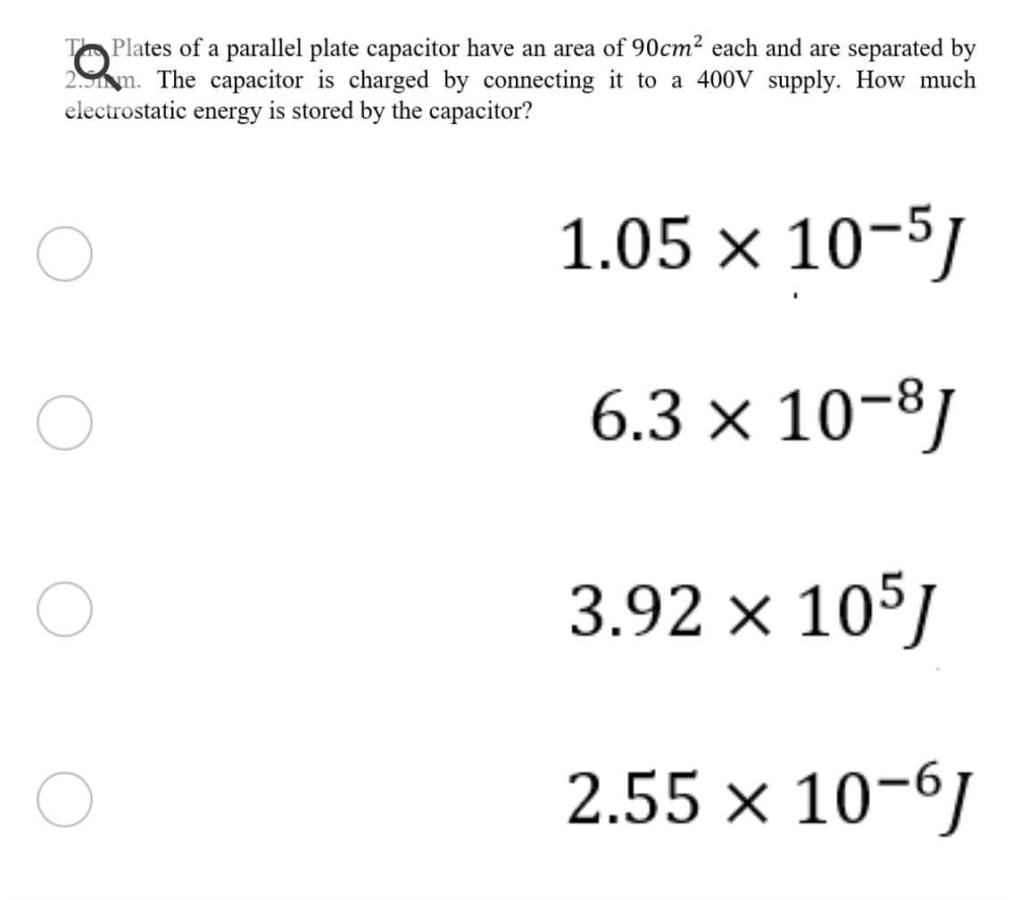 T Plates of a parallel plate capacitor have an area of 90cm² each and are separated by
2.5m. The capacitor is charged by connecting it to a 400V supply. How much
electrostatic energy is stored by the capacitor?
1.05 × 10-5/
6.3 × 10-8]
3.92 × 105J
2.55 × 10-61
