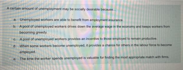 A certain amount of unemployment may be socially desirable because..
a. Unemployed workers are able to benefit from employment insurance.
b. A pool of unemployed workers drives down the average wage in the sconomy and keeps workers from
becoming greedy.
C. Apool of unemployed workers provides an incentive to those employed to remain productive.
When some workers become unemployed, it provides a chance for athers in the labour force to become
d.
employed.
The time the worker spends unemployed is valuable for finding the most appropriate match with firms.
e.
