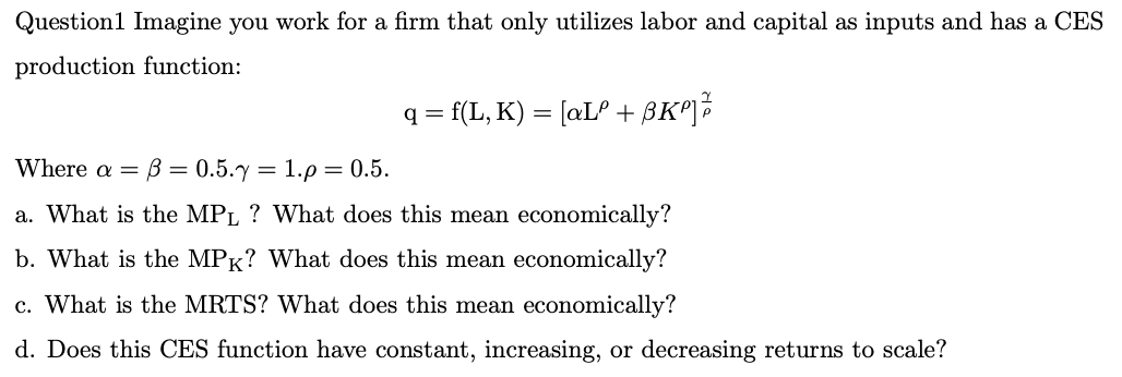 Question1 Imagine you work for a firm that only utilizes labor and capital as inputs and has a CES
production function:
q = f(L, K) = [aLº + BK²]
=
Where a = 3 = 0.5.y
1.p = 0.5.
a. What is the MPL ? What does this mean economically?
b. What is the MPK? What does this mean economically?
c. What is the MRTS? What does this mean economically?
d. Does this CES function have constant, increasing, or decreasing returns to scale?