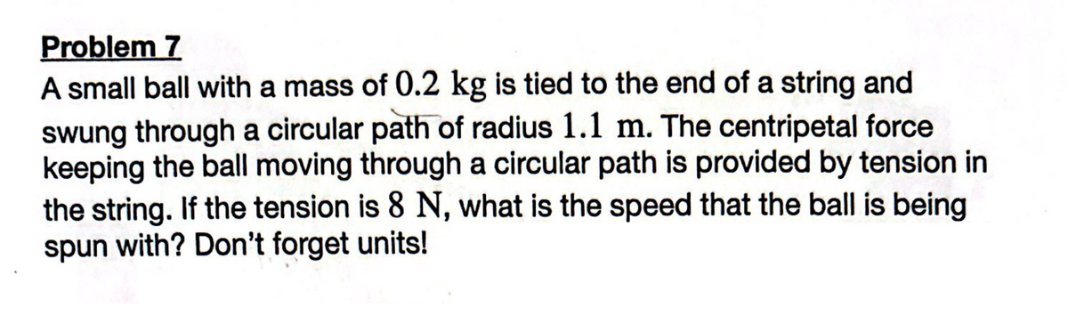 Problem 7
A small ball with a mass of 0.2 kg is tied to the end of a string and
swung through a circular path of radius 1.1 m. The centripetal force
keeping the ball moving through a circular path is provided by tension in
the string. If the tension is 8 N, what is the speed that the ball is being
spun with? Don't forget units!