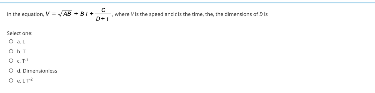 In the equation, V = VAB + B t +
where V is the speed and t is the time, the, the dimensions of D is
D+t
Select one:
O a. L
O b. T
O c. T-1
O d. Dimensionless
O e. LT2
