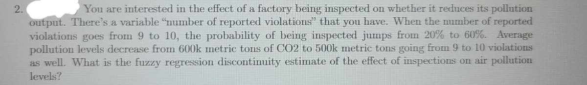 2.
You are interested in the effect of a factory being inspected on whether it reduces its pollution
output. There's a variable "number of reported violations" that you have. When the number of reported
violations goes from 9 to 10, the probability of being inspected jumps from 20% to 60%. Average
pollution levels decrease from 600k Imetric tons of CO2 to 500k metric tons going from 9 to 10 violations
as well. What is the fuzzy regression discontinuity estimate of the effect of inspections on air pollution
levels?
